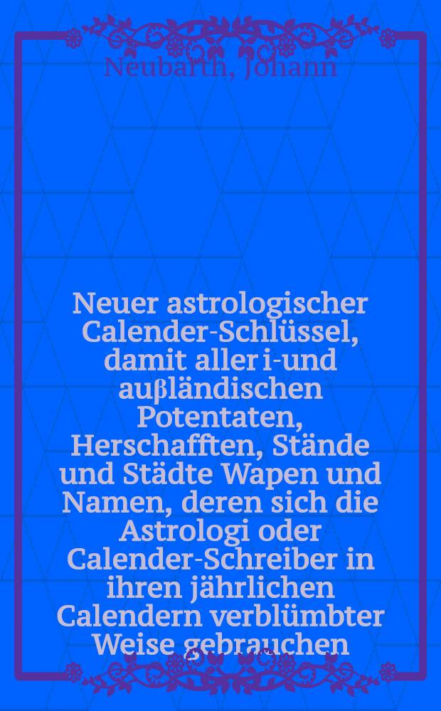 Neuer astrologischer Calender-Schl&uuml;ssel, damit aller in- und au&beta;l&auml;ndischen Potentaten, Herschafften, St&auml;nde und St&auml;dte Wapen und Namen, deren sich die Astrologi oder Calender-Schreiber in ihren j&auml;hrlichen Calendern verbl&uuml;mbter Weise gebrauchen ... zusammen getragen und nach Alphabet eingerichtet ... von Johann Neubarthen ...
