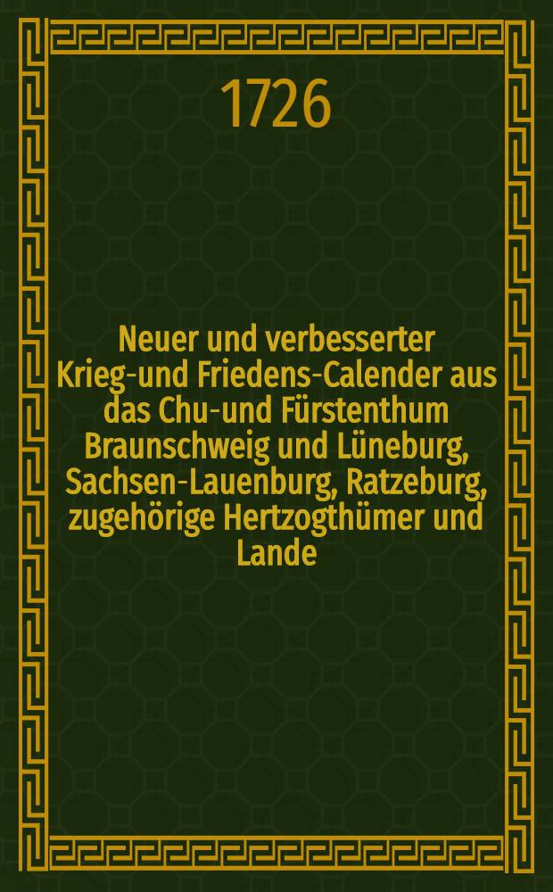 Neuer und verbesserter Kriegs- und Friedens-Calender aus das Chur- und Fürstenthum Braunschweig und Lüneburg, Sachsen-Lauenburg, Ratzeburg, zugehörige Hertzogthümer und Lande, in specie Zellischen Antheils, und dazu gehörige Graffschafften mit Fleiβ berechnet und gestellet auf das 1727. Jahr Christi, mit volliger Witterung, Planeten-Lauss, wie auch Sonn- und Monds-Auff- und Untergang, samt andern nützlichen Hauβhaltungs Artzney- und Kunst-Lehren, benebst einigen lustigen Geschichten, &c. ...