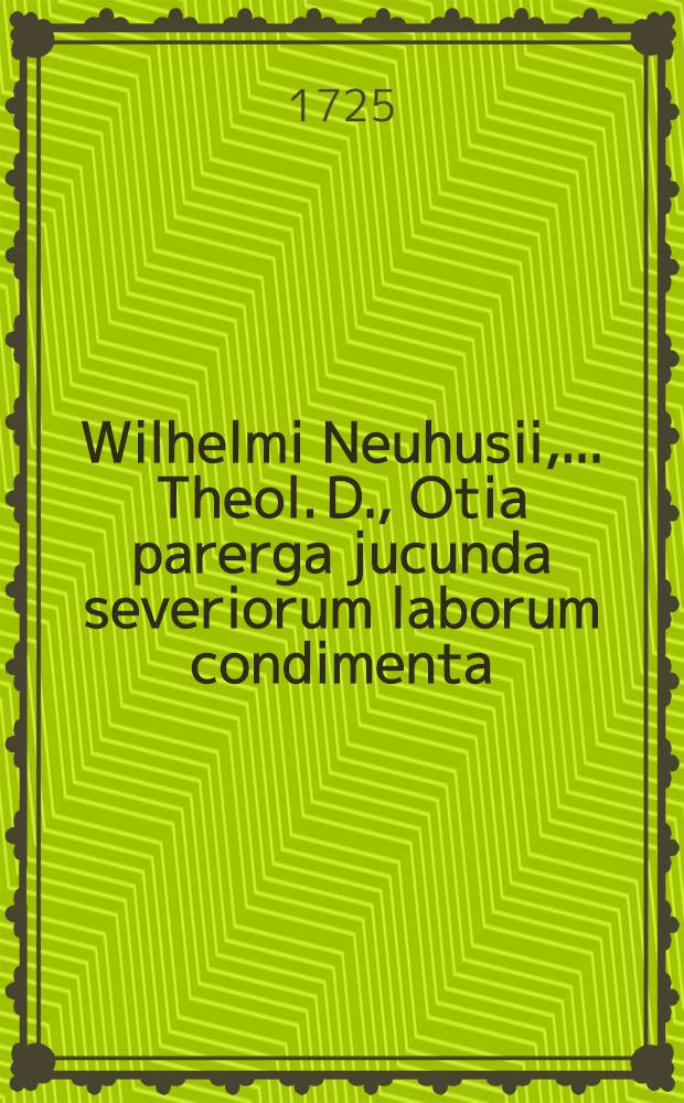 Wilhelmi Neuhusii, ... Theol. D., Otia parerga jucunda severiorum laborum condimenta: liberaliter fusa ex illustris Athenaei Hammonensis Parnasso : Nempe carmen saeculare heroicum tum et epigrammatum aliorumque poёmatum, cum veri tum ficti argumenti, ad varios et de variis, libri X ..