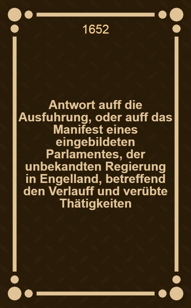 Antwort auff die Ausfuhrung, oder auff das Manifest eines eingebildeten Parlamentes, der unbekandten Regierung in Engelland, betreffend den Verlauff und verübte Thätigkeiten, so zwischen demselben und denen General-Staten der Vereinigten Niederlande sich angesponnen, worinnen dann des Parlamentes ohngegründete Krieges-Ursachen sonnen-clar hintertrieben; und dessen wiederrechtliches Verfahren in dieser Sachen der Welt für Augen geleget, und zu erkennen gegeben wird