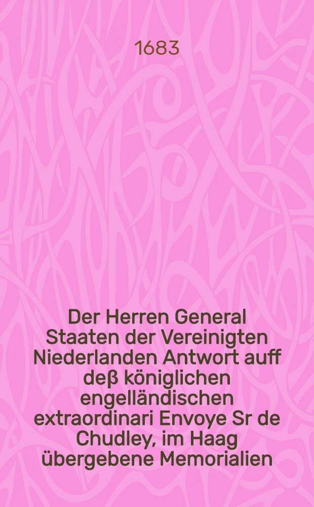 Der Herren General Staaten der Vereinigten Niederlanden Antwort auff deβ königlichen engelländischen extraordinari Envoye Sr de Chudley, im Haag übergebene Memorialien, betreffende die a parte Bey- und Hingelegung der zwischen bey den Cronen, als Spanien und Franckreich, wie auch anderer hohen Reichs-Alliirten, noch obschwebenden Differentien