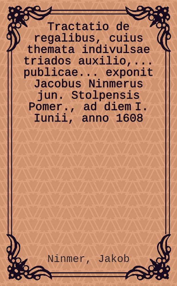 Tractatio de regalibus, cuius themata indivulsae triados auxilio, ... publicae ... exponit Jacobus Ninmerus jun. Stolpensis Pomer., ad diem I. Iunii, anno 1608. // Volumen I. & II. Disputationum iuridicarum ...