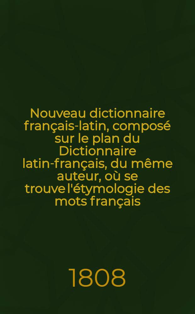 Nouveau dictionnaire français-latin, composé sur le plan du Dictionnaire latin-français, du même auteur, où se trouve l'étymologie des mots français, leur définition, leur sens propre et figuré, et leurs acceptions diverses, rendues en latin par de nombreux exemples choisis avec soin et vérifiés sur les originaux