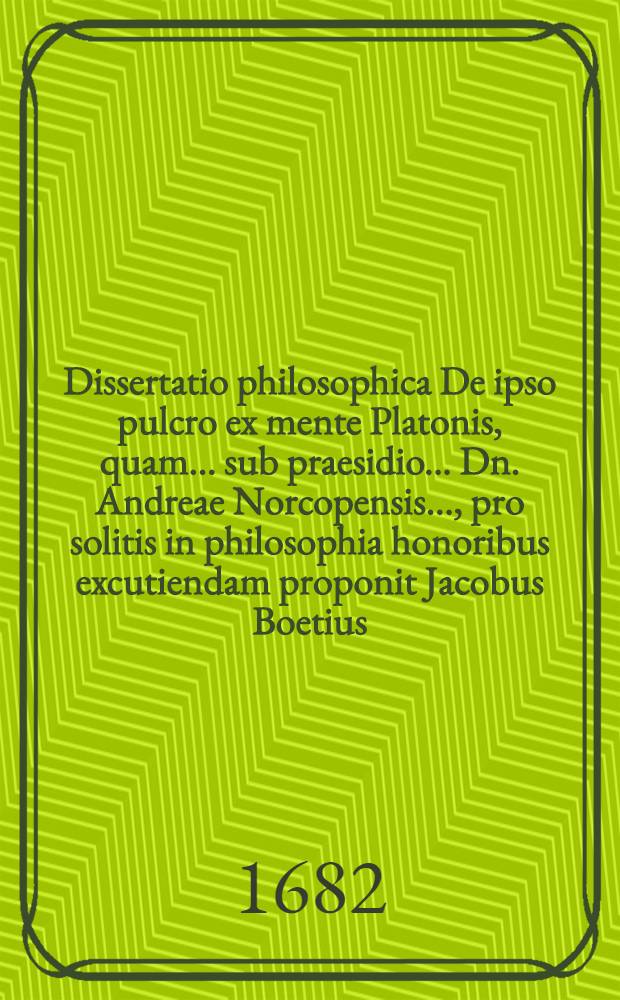 ... Dissertatio philosophica De ipso pulcro ex mente Platonis, quam ... sub praesidio ... Dn. Andreae Norcopensis ..., pro solitis in philosophia honoribus excutiendam proponit Jacobus Boetius ... ad diem Decembr. anni 1682.