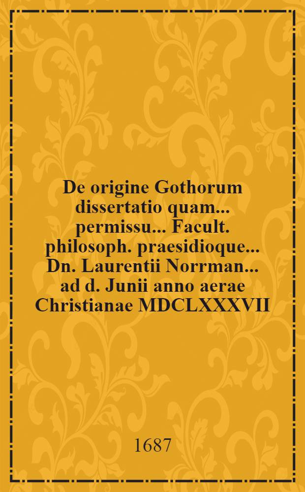 ... De origine Gothorum dissertatio quam ... permissu ... Facult. philosoph. praesidioque ... Dn. Laurentii Norrman ... ad d. Junii anno aerae Christianae MDCLXXXVII. ad disputandan proponet auctor ... Benjamin Berg, Bened. filius ...