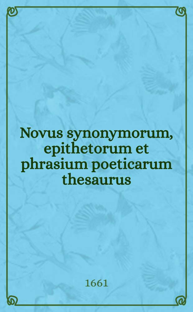 Novus synonymorum, epithetorum et phrasium poeticarum thesaurus : Nunc primum in Germania excusus, ex quo studiosa juventus etiam Smetii, Ravisii Textoris aliorumque librorum poeticorum subsidio destituta, faciliorem carminis pangendi industriam acquiret