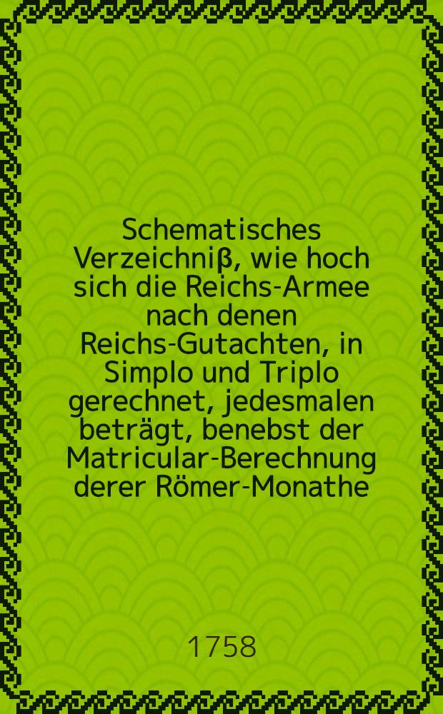 Schematisches Verzeichniβ, wie hoch sich die Reichs-Armee nach denen Reichs-Gutachten, in Simplo und Triplo gerechnet, jedesmalen beträgt, benebst der Matricular-Berechnung derer Römer-Monathe