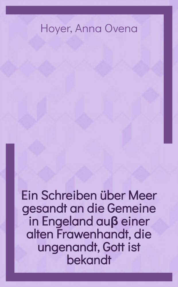 Ein Schreiben über Meer gesandt an die Gemeine in Engeland auβ einer alten Frawenhandt, die ungenandt, Gott ist bekandt