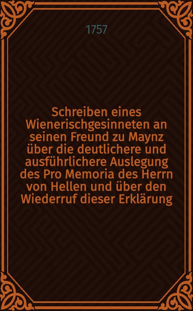 Schreiben eines Wienerischgesinneten an seinen Freund zu Maynz über die deutlichere und ausführlichere Auslegung des Pro Memoria des Herrn von Hellen und über den Wiederruf dieser Erklärung : Aus dem Frantzösischen