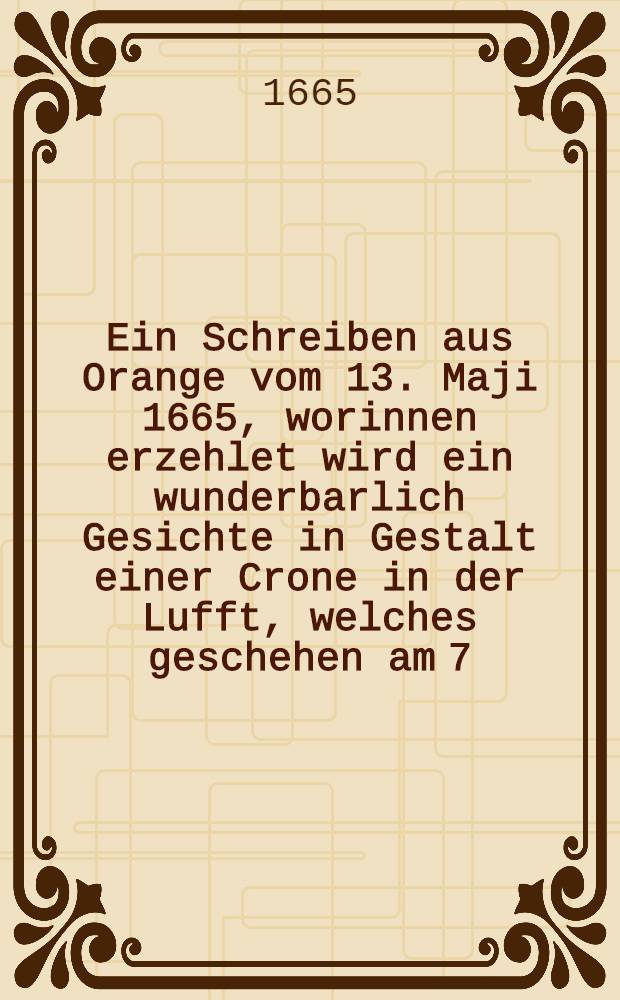 Ein Schreiben aus Orange vom 13. Maji 1665, worinnen erzehlet wird ein wunderbarlich Gesichte in Gestalt einer Crone in der Lufft, welches geschehen am 7. Maji 1665. umb den Mittag bey klarem und hellem Wetter, als eben auff Anordnung Sr. Hohheit des Printzen von Uranien eine General-Amnestie publiciret und von denen Einwohnern ein neuer Eyd praestiret wurde : Sammt angehengtem wahrhafftigen Attestat