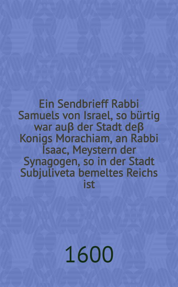 Ein Sendbrieff Rabbi Samuels von Israel, so b&uuml;rtig war au&beta; der Stadt de&beta; Konigs Morachiam, an Rabbi Isaac, Meystern der Synagogen, so in der Stadt Subjuliveta bemeltes Reichs ist, von der J&uuml;den Zerstrewung, Ceremonien, Verblendung und Unglauben ... : So mehr als vor 500 Jahren in Arabischer Sprach beschrieben und hernach im Jahr 1239. in Lateinische Sprach vertirt, nun aber ... verdeutschet