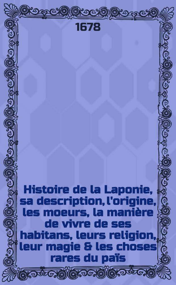 Histoire de la Laponie, sa description, l'origine, les moeurs, la mani&egrave;re de vivre de ses habitans, leurs religion, leur magie & les choses rares du pa&iuml;s : Avec plusieurs additions & augmentations fort curieuses qui jusques-icy n'ont pas est&eacute; imprim&eacute;es