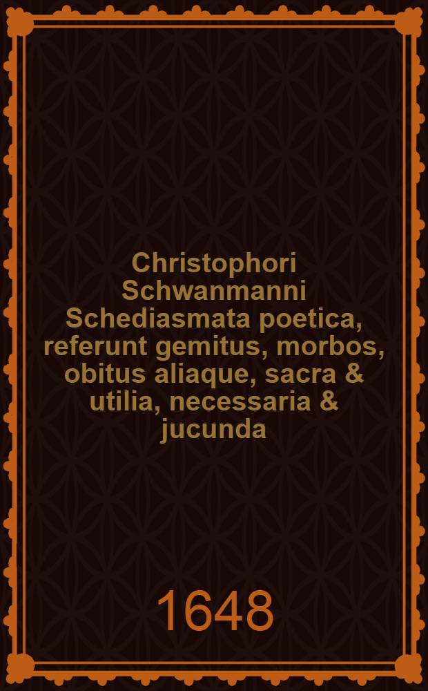 Christophori Schwanmanni Schediasmata poetica, referunt gemitus, morbos, obitus aliaque, sacra & utilia, necessaria & jucunda