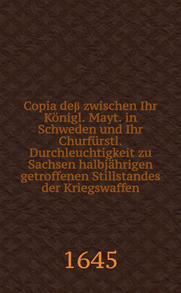 Copia de&beta; zwischen Ihr K&ouml;nigl. Mayt. in Schweden und Ihr Churf&uuml;rstl. Durchleuchtigkeit zu Sachsen halbj&auml;hrigen getroffenen Stillstandes der Kriegswaffen