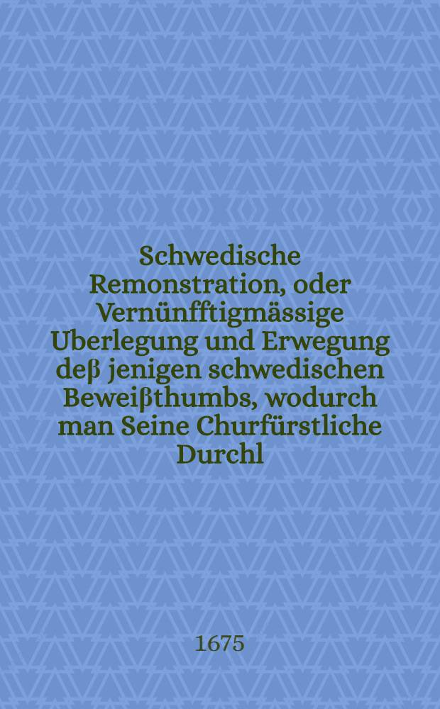 Schwedische Remonstration, oder Vern&uuml;nfftigm&auml;ssige Uberlegung und Erwegung de&beta; jenigen schwedischen Bewei&beta;thumbs, wodurch man Seine Churf&uuml;rstliche Durchl. zu Brandenburg zum ersten Beleidiger wider die Cron Schweden machen, und Ihre K&ouml;nigliche Majest&auml;t in Gro&beta;britannien wieder dieselbe aufwickeln wollen : Neben einigen von chur-brandenburgischen Seite beygef&uuml;gten Anmerckungen