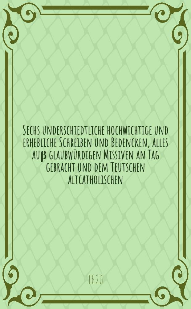 Sechs underschiedtliche hochwichtige und erhebliche Schreiben und Bedencken, alles auβ glaubwürdigen Missiven an Tag gebracht und dem Teutschen altcatholischen, unspanniolosirten und ohnpassionirten Leser zur sonderlichen Nachrichtung in Truck verfertigt