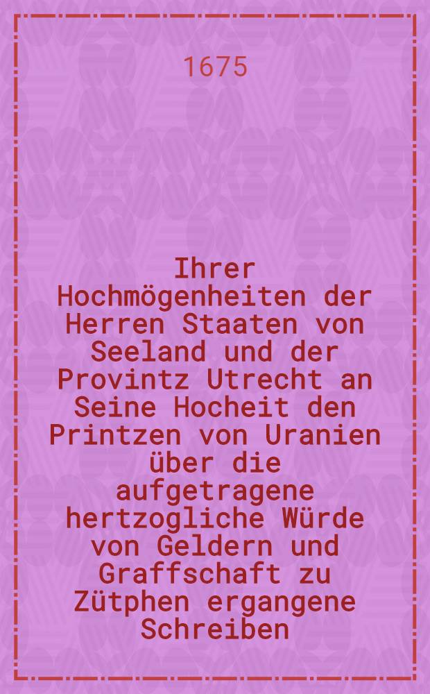 Ihrer Hochm&ouml;genheiten der Herren Staaten von Seeland und der Provintz Utrecht an Seine Hocheit den Printzen von Uranien &uuml;ber die aufgetragene hertzogliche W&uuml;rde von Geldern und Graffschaft zu Z&uuml;tphen ergangene Schreiben, Beantwortungen und Schl&uuml;sse, aus den Holl&auml;ndischen in das Teutsch &uuml;bersetzet