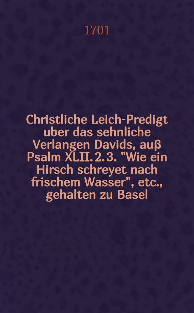 Christliche Leich-Predigt uber das sehnliche Verlangen Davids, au&beta; Psalm XLII. 2. 3. "Wie ein Hirsch schreyet nach frischem Wasser", etc., gehalten zu Basel ... den 23. Junii, 1701. ... bey Bestattung de&beta; ... Herrn Hans Jacob Ottendorffs... von Friederich Seyler ...