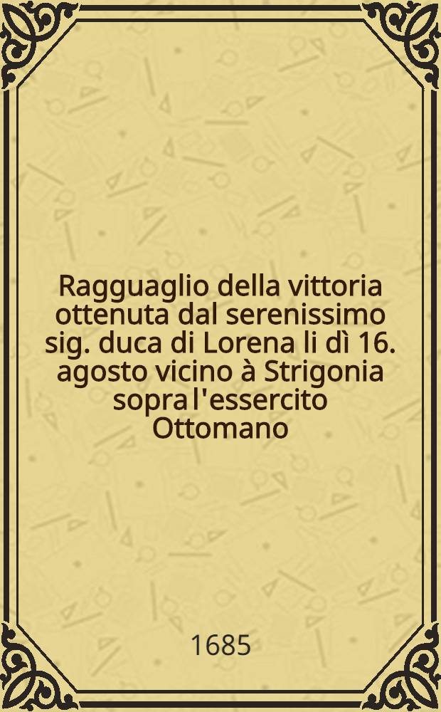 Ragguaglio della vittoria ottenuta dal serenissimo sig. duca di Lorena li d&igrave; 16. agosto vicino &agrave; Strigonia sopra l'essercito Ottomano