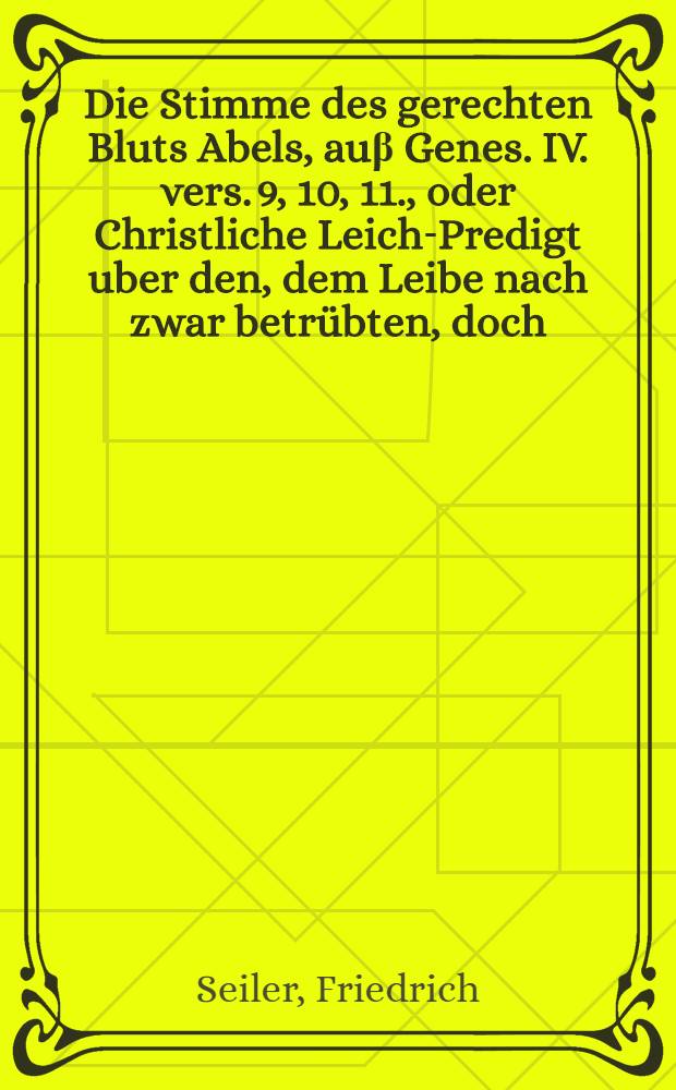 Die Stimme des gerechten Bluts Abels, au&beta; Genes. IV. vers. 9, 10, 11., oder Christliche Leich-Predigt uber den, dem Leibe nach zwar betr&uuml;bten, doch, der Seelen nach, seligen Hinscheid des ... Herrn Hans-Conrad Zieglers, von Schaffhausen, al&beta; selbiger, den 27. Februarii 1707 ... seinen Geist auffgeben m&uuml;ssen, darauf auch 1. Martii besagten Jahrs ... der Erde ... ist anbefohlen worden, gehalten von Friderico Seylero ...
