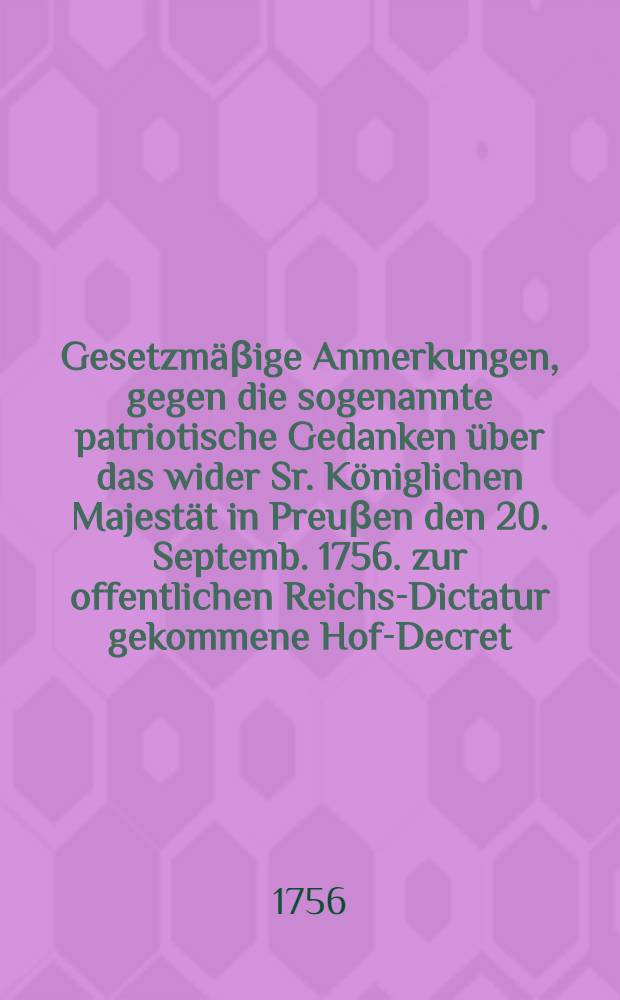 Gesetzmäβige Anmerkungen, gegen die sogenannte patriotische Gedanken über das wider Sr. Königlichen Majestät in Preuβen den 20. Septemb. 1756. zur offentlichen Reichs-Dictatur gekommene Hof-Decret : Nebst Beylagen