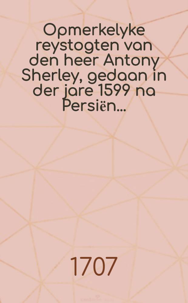 Opmerkelyke reystogten van den heer Antony Sherley, gedaan in der jare 1599 na Persiёn ... : Door hem selfs aan sijn broeder Robert Sherley geschreven ... : Nu aldereerst uyt het Englens vertaald ..