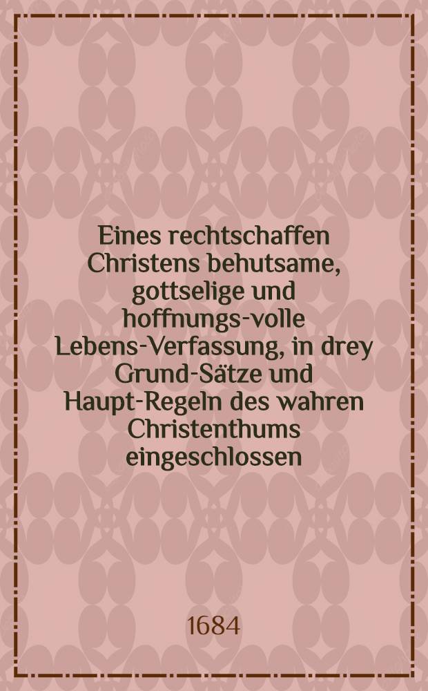 Eines rechtschaffen Christens behutsame, gottselige und hoffnungs-volle Lebens-Verfassung, in drey Grund-S&auml;tze und Haupt-Regeln des wahren Christenthums eingeschlossen, und am Heil. Neuen-Jahrs-Tage der Gemeinde Gottes zum H. Creutz in Dre&beta;den aus dem ordentlichen Evangelio, Lucae 11, 21. und da acht Tage umb waren, etc. schrifftm&auml;&beta;ig f&uuml;rgetragen, auch hernach, auf beharrliches Begehren einerhohen Standes-Person zu Pappier gebracht