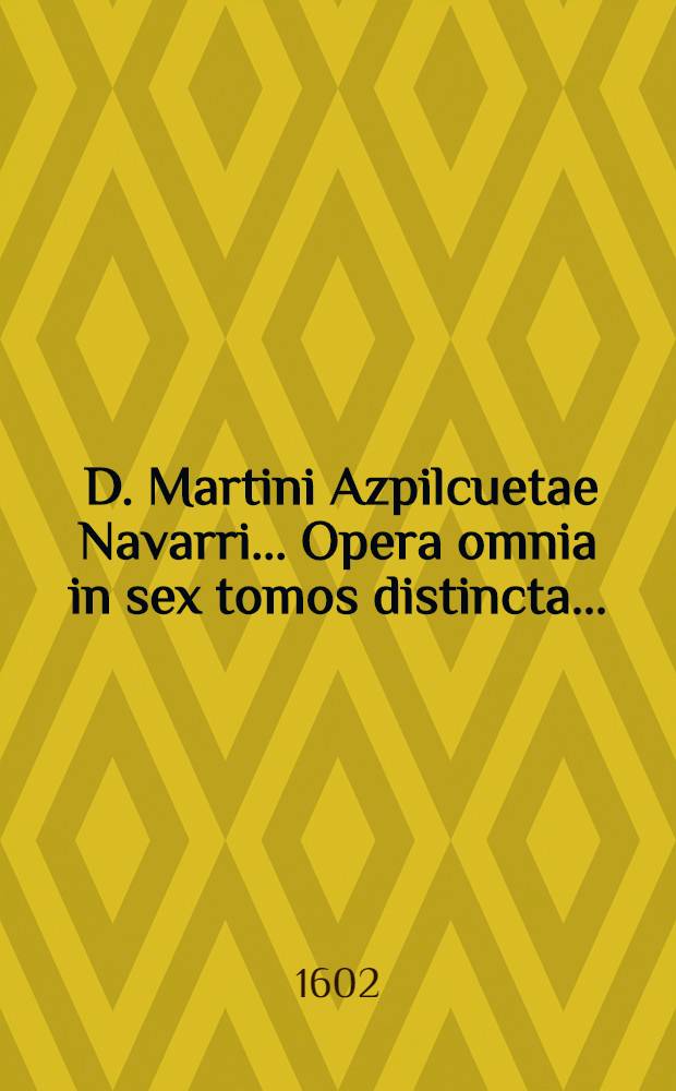 [D. Martini Azpilcuetae Navarri ... Opera omnia in sex tomos distincta ...]