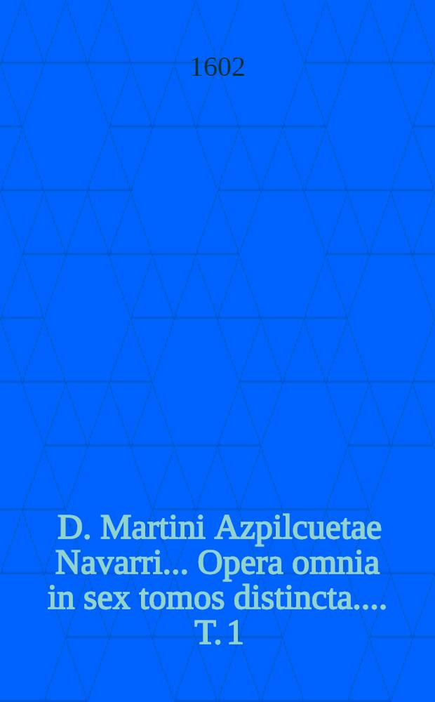 [D. Martini Azpilcuetae Navarri ... Opera omnia in sex tomos distincta ...]. [T. 1]