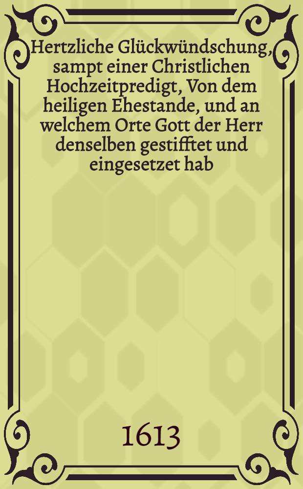 Hertzliche Glückwündschung, sampt einer Christlichen Hochzeitpredigt, Von dem heiligen Ehestande, und an welchem Orte Gott der Herr denselben gestifftet und eingesetzet hab; und wessen sich dabey alle und jede Eheleute zuerinnen, ... in die ewige himlische Paradieβfrewd mögen versetzet werden : Gehalten und gethan in gegenware dreyer Fürstlichen Gesandten und einer herrlichen Addelichen Versammlung, bey ehelicher Trawung Des Edlen, Gestrengen und Ehrnvesten Wilhelm von Schicken auff ... Jungfraw Margarit Sabinen von Rauchheupt, des Edlen ... Volrat von Raquchheupts auff Hohenthurn eheleibliche Tochter : Den 20. und 21. Octob. auffm hause Hohenthurm