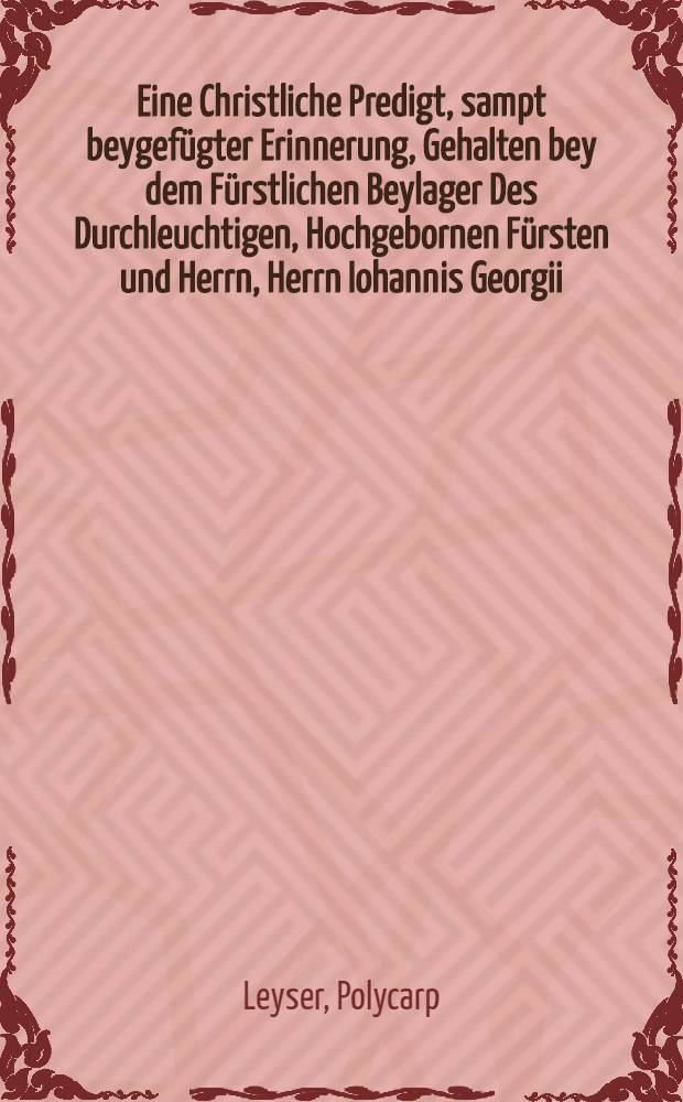 Eine Christliche Predigt, sampt beygefügter Erinnerung, Gehalten bey dem Fürstlichen Beylager Des Durchleuchtigen, Hochgebornen Fürsten und Herrn, Herrn Iohannis Georgii, Hertzogen zu Sachsen, Landgrafen in Düringen, und Marggrafen zu Meissen, etc. Und der auch Durchleuchtigen ... Frewlin Sybillae Elisabeth, Erbornrn Hertzogin zu Würtemberg und Teck, Gräfin zu Mümpelgard, und Frewlin zu Heidenheim, etc. Den 16. und 17. Septemb. des 1604. Jahrs auff den Schloβ zu Dreβden, beiden jhren F.F.G.G. zu unterthenigen Ehren in dem Druck verfertiget