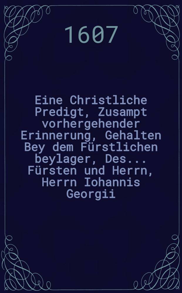 Eine Christliche Predigt, Zusampt vorhergehender Erinnerung, Gehalten Bey dem Fürstlichen beylager, Des ... Fürsten und Herrn, Herrn Iohannis Georgii, Hertzogen zu Sachsen, Landgraffen in Düringen, Marggraffen zu Meissen, und postulirten Administratorn des Stiffts Merβburgk, und auch ... Fürstinnen und Frewlin, Frewlin Magdalenae Sibyllae, gebornen Marggräffin zu Brandenburg, Hertzogin in Preussen, zu Stetin, Pommern der Wenden und Cassuben, auch Burggräffin zu Nürnberg, und Fürstinnen zu Rügen : Den 19. und 20. Iul. des 1607. Jahrs zu Torgaw im Schloβ, auff dem grossen Saal, beiden Jhren FF. GG. zu unterthenigen Ehren in den Druck verfertiget