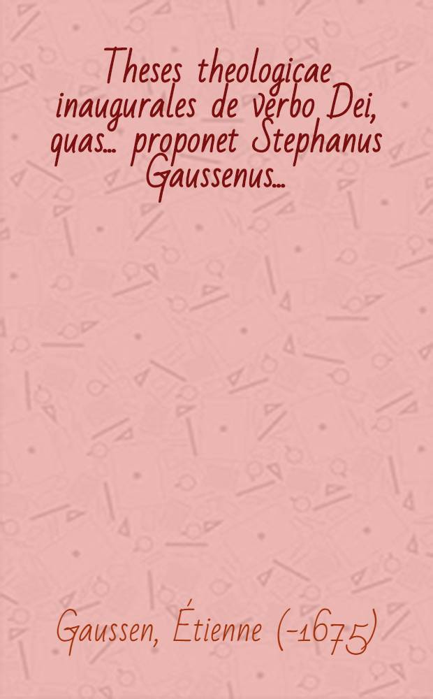 Theses theologicae inaugurales de verbo Dei, quas ... proponet Stephanus Gaussenus ... : Disput. habita est Salmurii mense Majo anni MDCLXV // ... Dissertationes