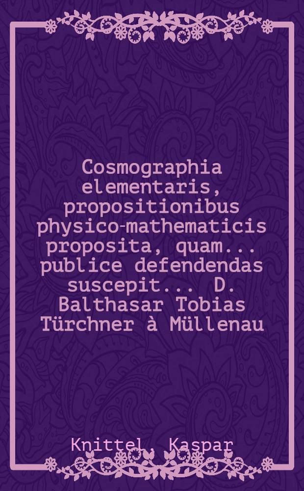 Cosmographia elementaris, propositionibus physico-mathematicis proposita, quam ... publice defendendas suscepit ... D. Balthasar Tobias T&uuml;rchner &agrave; M&uuml;llenau, AA.LL. & Philosophiae Magister, praeside ... P. Casparo Knitl, Soc. Jesu, AA.LL. & Phil. Doctore ... anno MDC.LXXIII