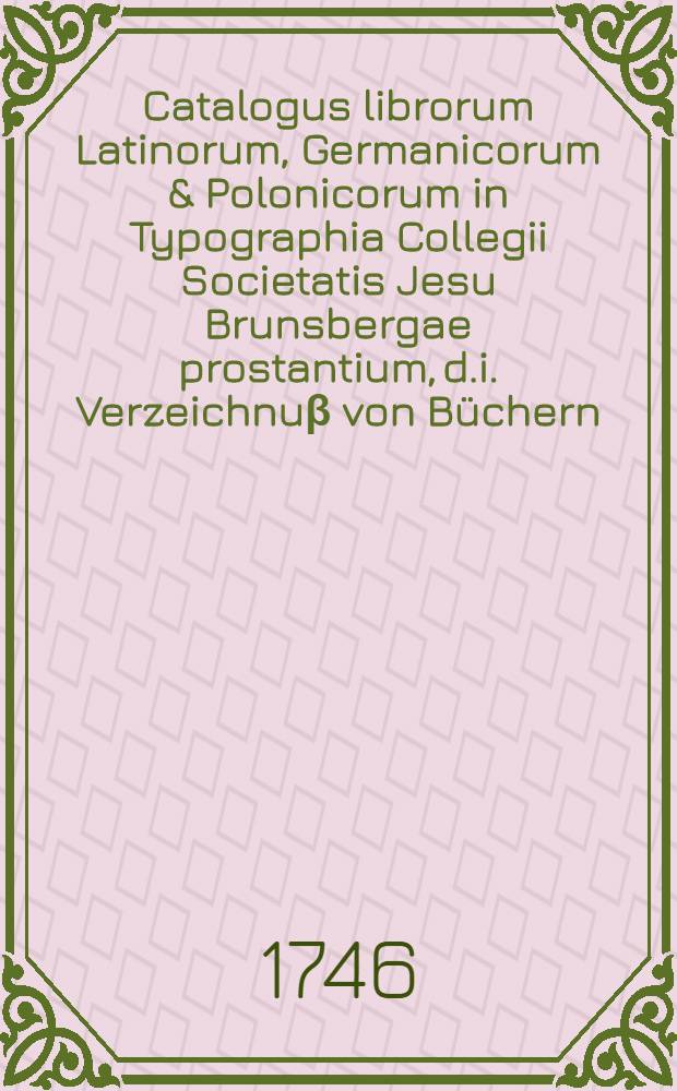 Catalogus librorum Latinorum, Germanicorum & Polonicorum in Typographia Collegii Societatis Jesu Brunsbergae prostantium, d.i. Verzeichnuβ von Büchern, so um einen billigen allhie beygesetzten Preiβ in Crudo zu bekommen seynd in der Buchdruckerey des Collegii der Gesellschafft Jesu zu Braunsberg mit beygefügter Nachricht wie der Band allda bezahlet wird Anno MDCCXLVI.