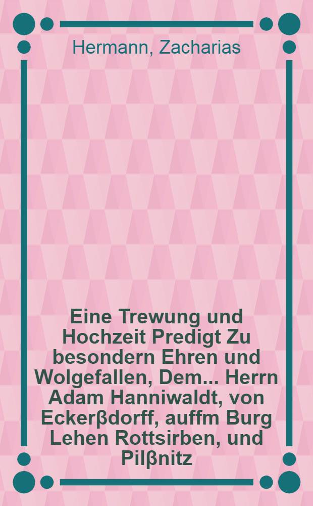 Eine Trewung und Hochzeit Predigt Zu besondern Ehren und Wolgefallen, Dem ... Herrn Adam Hanniwaldt, von Eckerβdorff, auffm Burg Lehen Rottsirben, und Pilβnitz, Röm. Käy. Mayt. Cammerrath, inn Ober unnd Nieder Schlesien, So wol Kön. Würden Matthiae zu Hungern, Un[d] Fürstl. Durchl. Ertzhertzogs Maximilian zu Oesterreich Rath, Und Der ... Frawen Marthae, gebornen Behmin, Weyland des Edlen ... Niclassen von Franckstein hinterlassenen Wittw, Frawen auff Schweinern, Ganda, unnd Jäschkittel, an beyder Hochzeitlichem Frewdenfest gethan