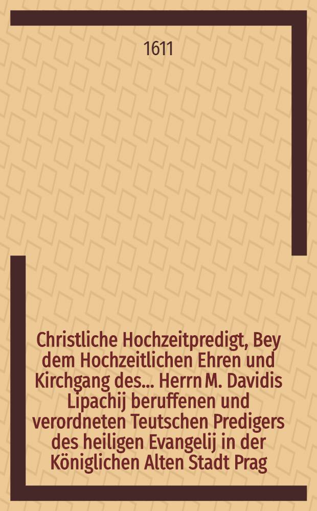 Christliche Hochzeitpredigt, Bey dem Hochzeitlichen Ehren und Kirchgang des ... Herrn M. Davidis Lipachij beruffenen und verordneten Teutschen Predigers des heiligen Evangelij in der K&ouml;niglichen Alten Stadt Prag, Mit Der ... Jungfrawen Catharinen, des ... Herrn Simonis Avenarij, Pfarrhers zu Walda Eheleiblichen Tochter, Gehalten Daselbst zu Walda, den 30. Junij, Anno M.DC.X.