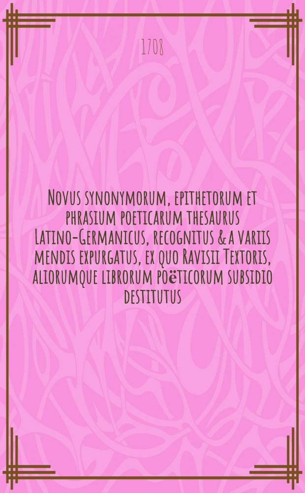 Novus synonymorum, epithetorum et phrasium poeticarum thesaurus Latino-Germanicus, recognitus & a variis mendis expurgatus, ex quo Ravisii Textoris, aliorumque librorum poёticorum subsidio destitutus, faciliorem carminis pangendi industriam acquiret. Accessit Epitome selectarum historiarum, fabularum, insularum, regionum, urbium, fluviorum, montiumque celebriorum, ex variis probatis auctoribus collecta
