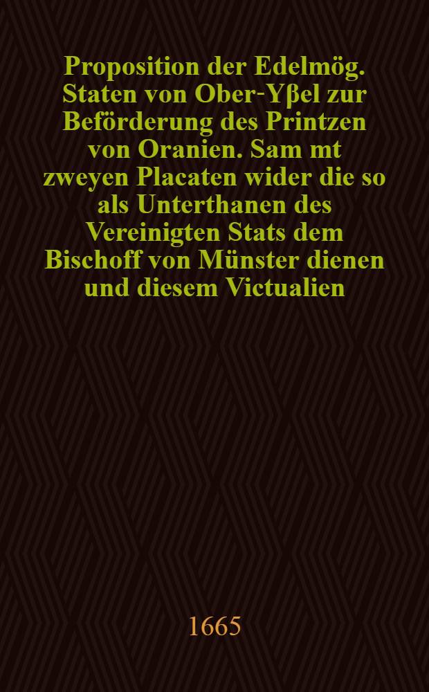 Proposition der Edelm&ouml;g. Staten von Ober-Y&beta;el zur Bef&ouml;rderung des Printzen von Oranien. Sam[m]t zweyen Placaten wider die so als Unterthanen des Vereinigten Stats dem Bischoff von M&uuml;nster dienen und diesem Victualien, Munition und andre Wahren zuf&uuml;hren