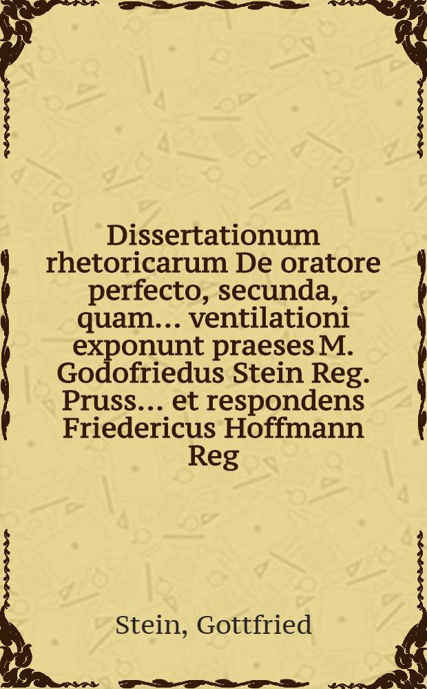 Dissertationum rhetoricarum De oratore perfecto, secunda, quam ... ventilationi exponunt praeses M. Godofriedus Stein Reg. Pruss. ... et respondens Friedericus Hoffmann Reg. Pruss. ... ad diem Julii anno M.DC.LXXXV. ...