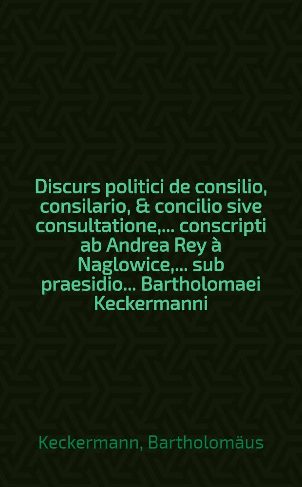 Discurs politici de consilio, consilario, & concilio sive consultatione, ... conscripti ab Andrea Rey à Naglowice, ... sub praesidio ... Bartholomaei Keckermanni, ... ad diem Julii 21. ...