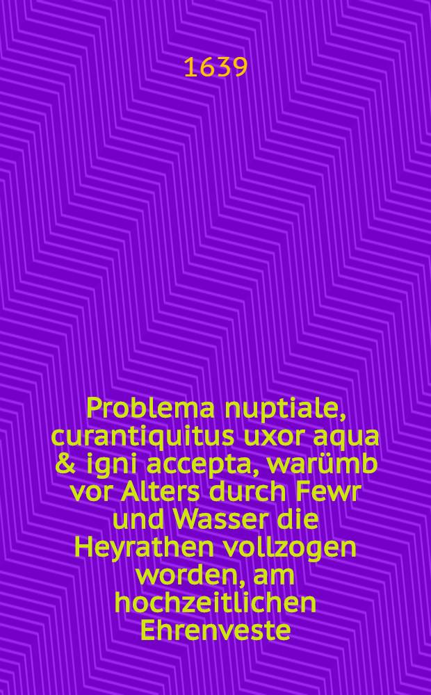 Problema nuptiale, curantiquitus uxor aqua & igni accepta, war&uuml;mb vor Alters durch Fewr und Wasser die Heyrathen vollzogen worden, am hochzeitlichen Ehrenveste (war der 5. Martzens des 1639. Jahrs) des ... Herrn Joha[n] Melchior Schneiders J.U. Doctorandi, und Advocati, als Br&auml;utgams, und der ... Jungf. Dorotheen H. Caspar Werners S. weyland f&uuml;rstlichen ertzbischofflichen Magdeburgischen geheimbten Cammer-Secretarii hinterla&beta;nen ehleiblichen Tochter als Braut