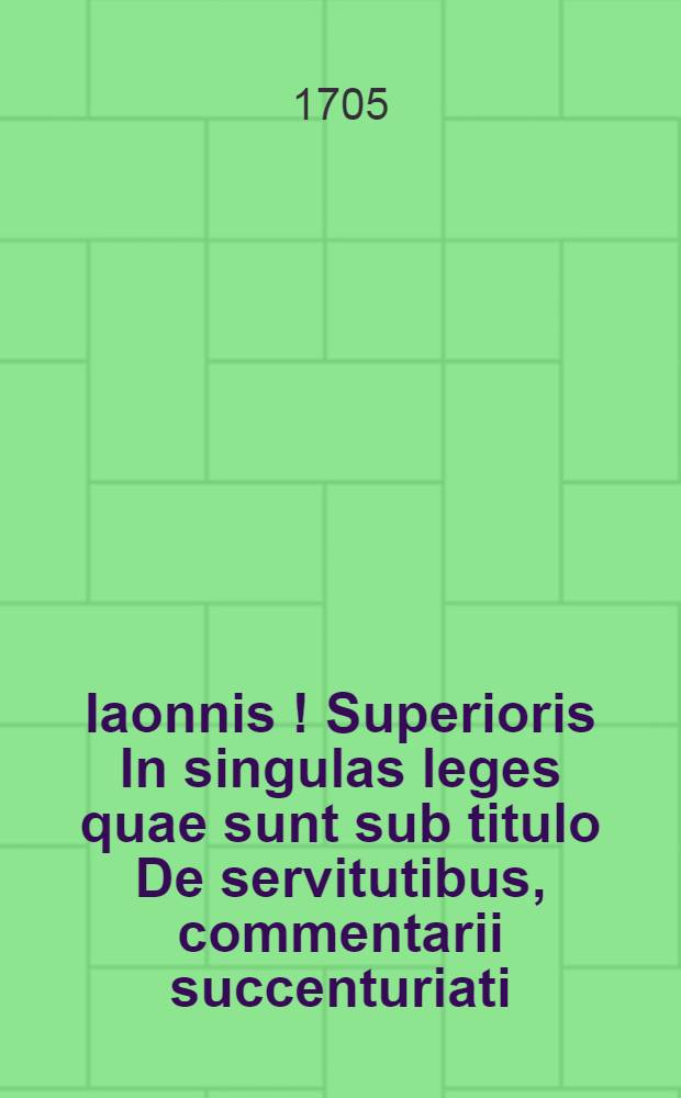Iaonnis [!] Superioris In singulas leges quae sunt sub titulo De servitutibus, commentarii succenturiati // ... Tractatus de servitutibus tam urbanorum, quam rusticorum praediorum ...