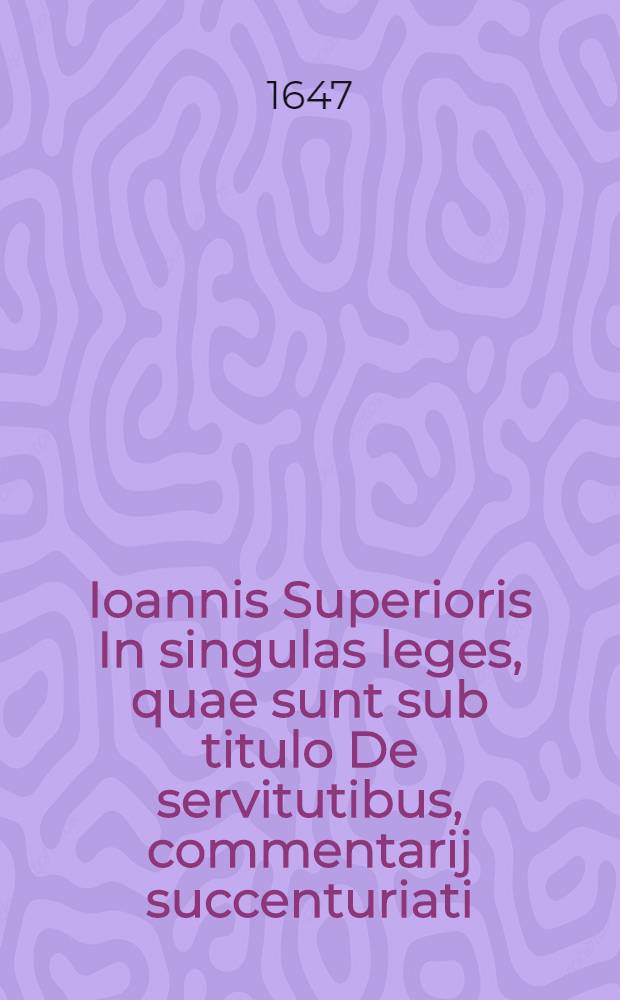 Ioannis Superioris In singulas leges, quae sunt sub titulo De servitutibus, commentarij succenturiati // ... Tractatus de servitutibus tam urbanorum, quam rusticorum praedicorum ...