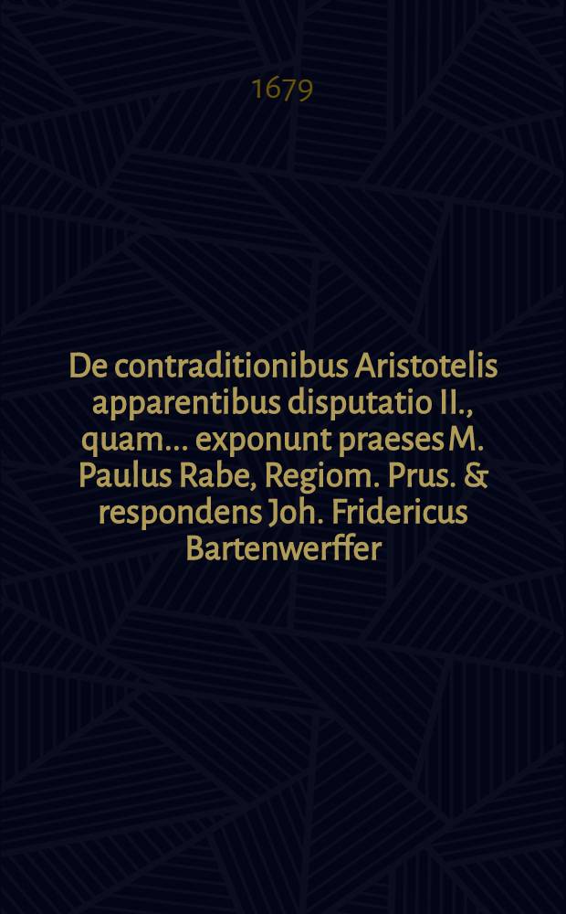 De contraditionibus Aristotelis apparentibus disputatio II., quam ... exponunt praeses M. Paulus Rabe, Regiom. Prus. & respondens Joh. Fridericus Bartenwerffer, Ruckwehtens. Pruss. ad diem Junii anno M.DC.LXXIX. ... // De contraditionibus Aristotelis ...