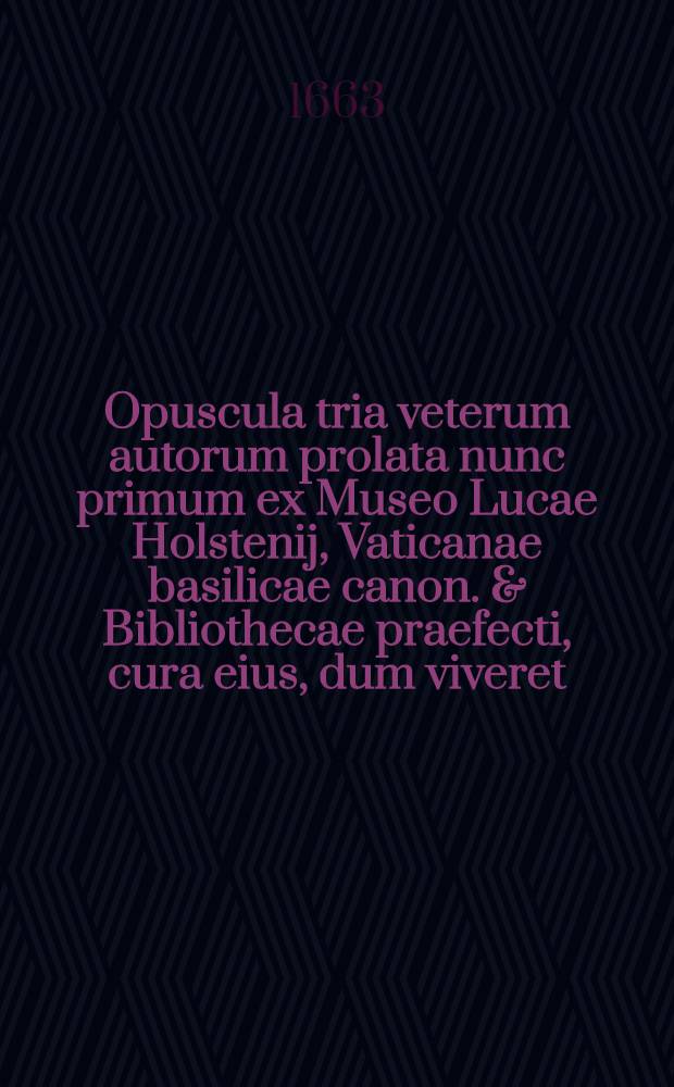 Opuscula tria veterum autorum prolata nunc primum ex Museo Lucae Holstenij, Vaticanae basilicae canon. & Bibliothecae praefecti, cura eius, dum viveret, editioni parata