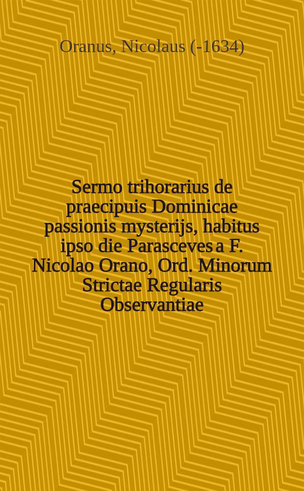 Sermo trihorarius de praecipuis Dominicae passionis mysterijs, habitus ipso die Parasceves a F. Nicolao Orano, Ord. Minorum Strictae Regularis Observantiae ..., sub finem Concionum quadragesimalium, quas de conversione D. Pauli habuerat, in Ecclesia cathedrali Leodiensi