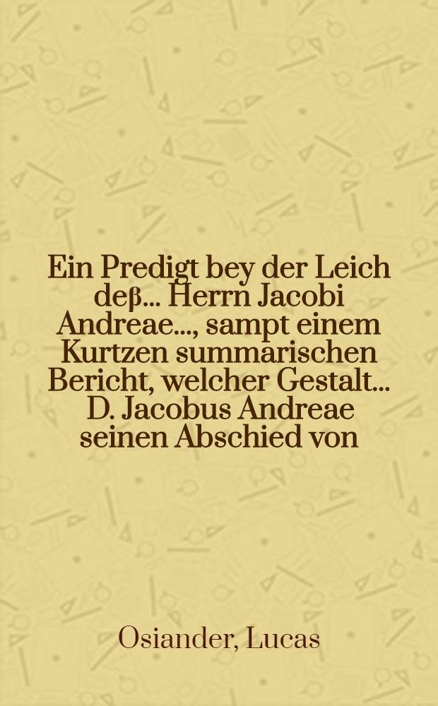 Ein Predigt bey der Leich deβ ... Herrn Jacobi Andreae ..., sampt einem Kurtzen summarischen Bericht, welcher Gestalt ... D. Jacobus Andreae seinen Abschied von ... Rectore und Senatu der Universitet zu Tübingen ... genommen, gehalten zu Tübingen den 9. Januarii, anno 1590 durch Lucam Osiandrum ... // Fama Andreana reflorescens ...