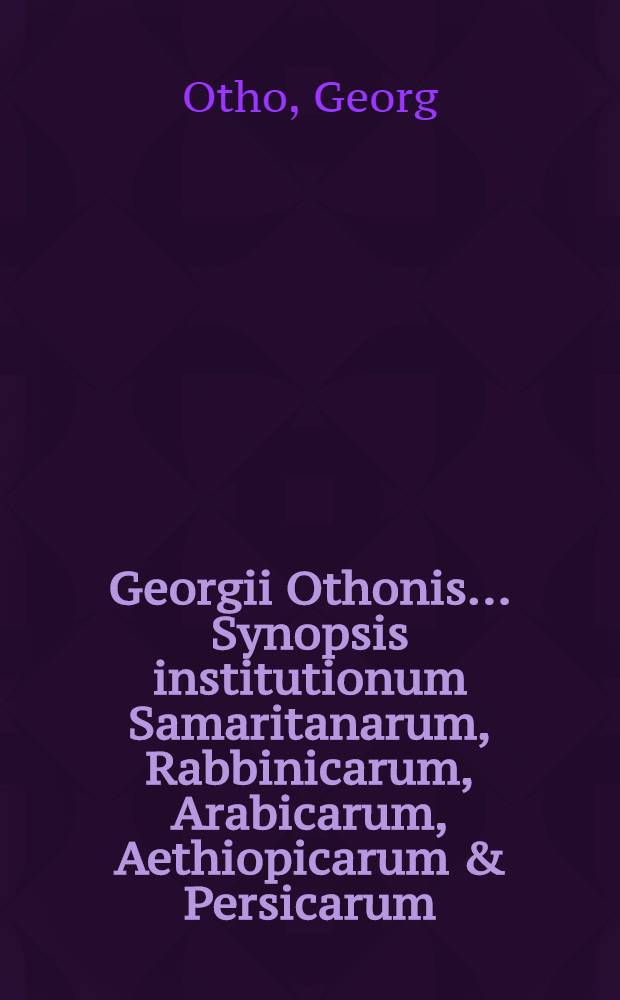 Georgii Othonis ... Synopsis institutionum Samaritanarum, Rabbinicarum, Arabicarum, Aethiopicarum & Persicarum : Ex optimis quibusque auctoribus excerpta & ad methodum Chaldaismi & Syriasmi clarissimi Altingii sic adornata, ut sectio sectioni & paragraphus paragrapho, quantum per singularum naturam licuit, respondeat, sicque studiosa lingg. juventus & parvo labore & minori pretio, non contemnenda in iis fundamenta ponere queat // ... Fundamenta punctationis linquae sanctae ...