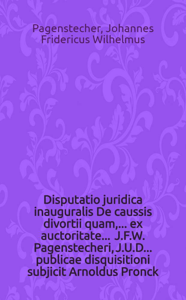 Disputatio juridica inauguralis De caussis divortii quam, ... ex auctoritate ... J.F.W. Pagenstecheri, J.U.D. ... publicae disquisitioni subjicit Arnoldus Pronck, Arenaco Gelrus, ad diem 28. Novembris ...
